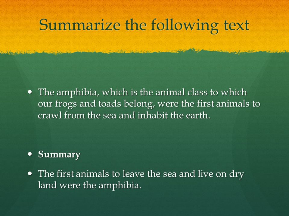 Summarize the following text The amphibia, which is the animal class to which our frogs and toads belong, were the first animals to crawl from the sea and inhabit the earth.