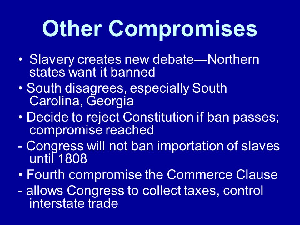 Other Compromises Slavery creates new debate—Northern states want it banned South disagrees, especially South Carolina, Georgia Decide to reject Constitution if ban passes; compromise reached - Congress will not ban importation of slaves until 1808 Fourth compromise the Commerce Clause - allows Congress to collect taxes, control interstate trade