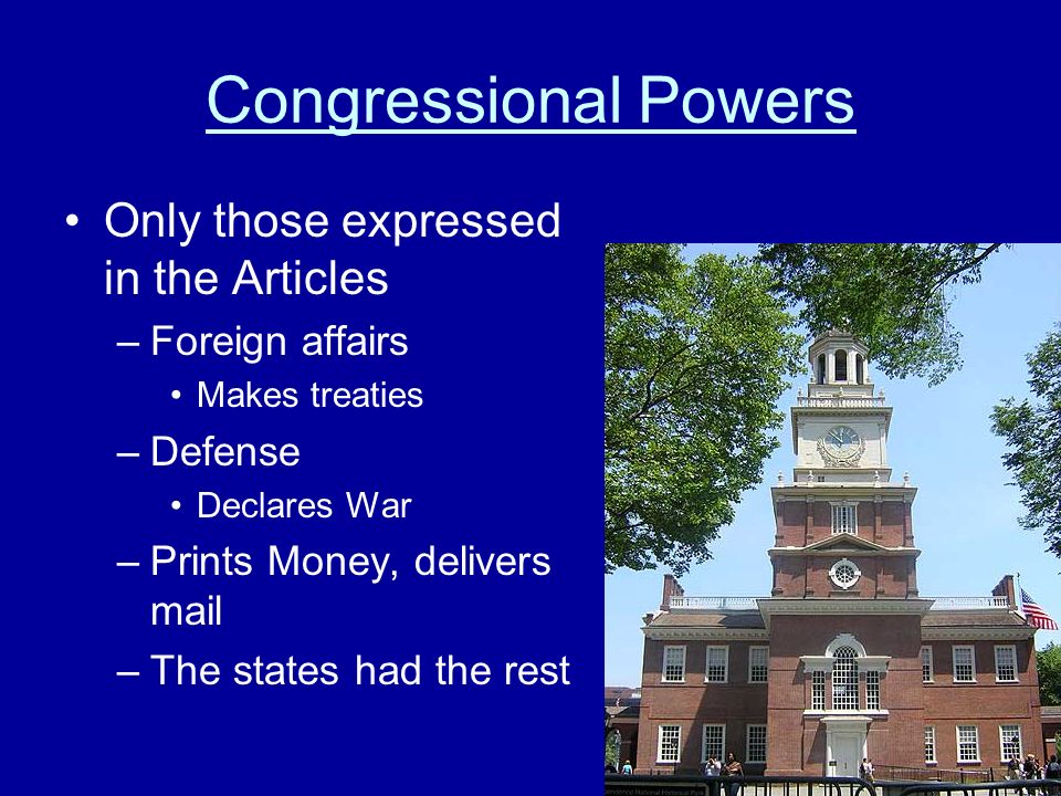 Congressional Powers Only those expressed in the Articles –Foreign affairs Makes treaties –Defense Declares War –Prints Money, delivers mail –The states had the rest