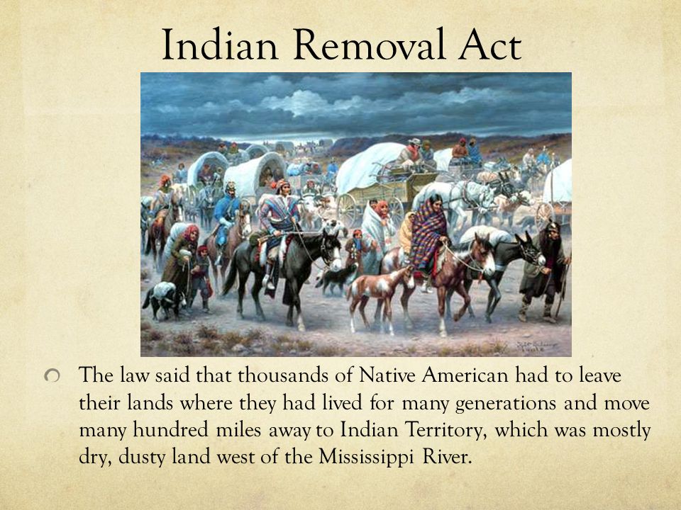 Indian Removal Act The law said that thousands of Native American had to leave their lands where they had lived for many generations and move many hundred miles away to Indian Territory, which was mostly dry, dusty land west of the Mississippi River.