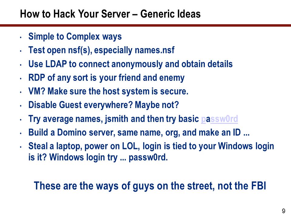 9 How to Hack Your Server – Generic Ideas Simple to Complex ways Test open nsf(s), especially names.nsf Use LDAP to connect anonymously and obtain details RDP of any sort is your friend and enemy VM.