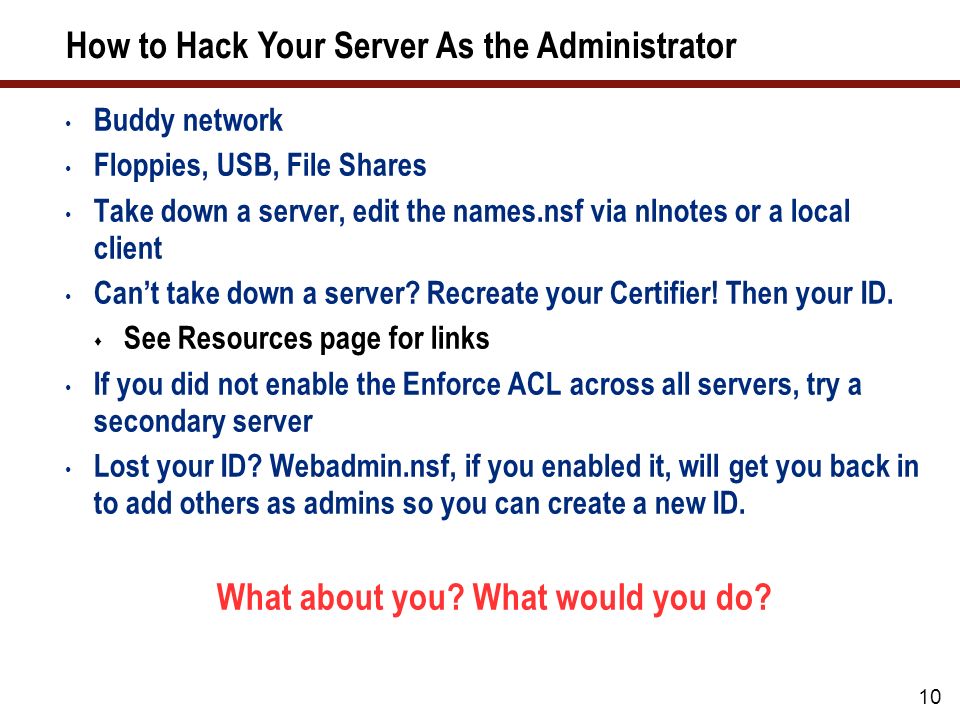 10 How to Hack Your Server As the Administrator Buddy network Floppies, USB, File Shares Take down a server, edit the names.nsf via nlnotes or a local client Can’t take down a server.