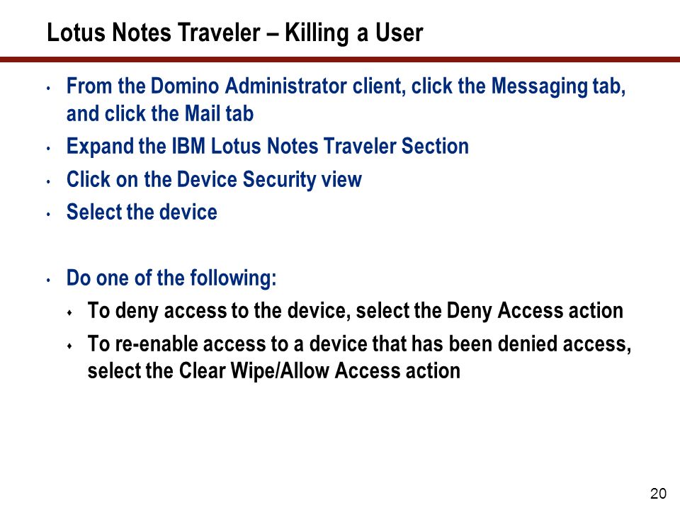 20 Lotus Notes Traveler – Killing a User From the Domino Administrator client, click the Messaging tab, and click the Mail tab Expand the IBM Lotus Notes Traveler Section Click on the Device Security view Select the device Do one of the following:  To deny access to the device, select the Deny Access action  To re-enable access to a device that has been denied access, select the Clear Wipe/Allow Access action
