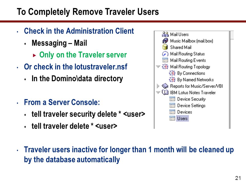 21 To Completely Remove Traveler Users Check in the Administration Client  Messaging – Mail  Only on the Traveler server Or check in the lotustraveler.nsf  In the Domino\data directory From a Server Console:  tell traveler security delete *  tell traveler delete * Traveler users inactive for longer than 1 month will be cleaned up by the database automatically