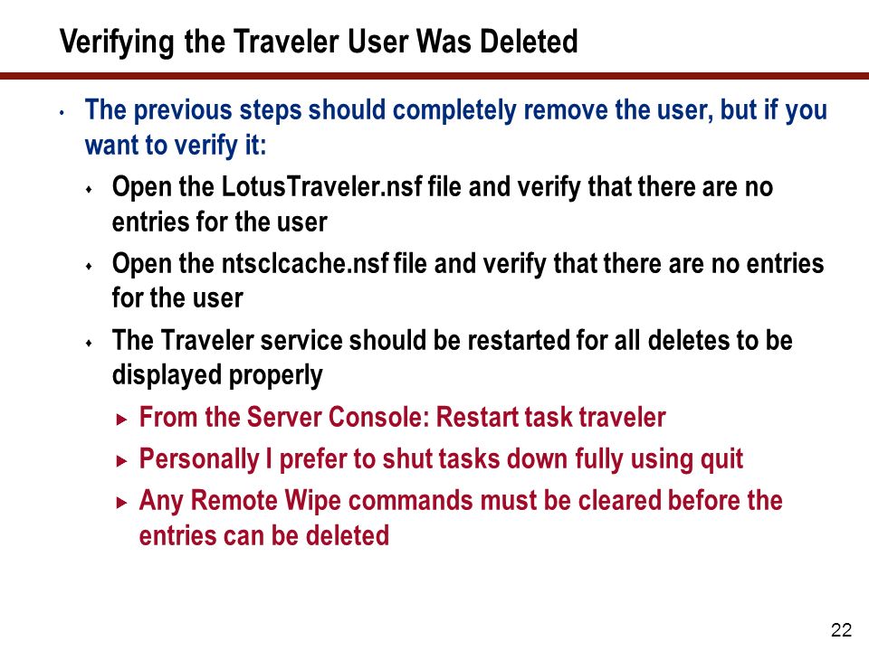 22 Verifying the Traveler User Was Deleted The previous steps should completely remove the user, but if you want to verify it:  Open the LotusTraveler.nsf file and verify that there are no entries for the user  Open the ntsclcache.nsf file and verify that there are no entries for the user  The Traveler service should be restarted for all deletes to be displayed properly  From the Server Console: Restart task traveler  Personally I prefer to shut tasks down fully using quit  Any Remote Wipe commands must be cleared before the entries can be deleted