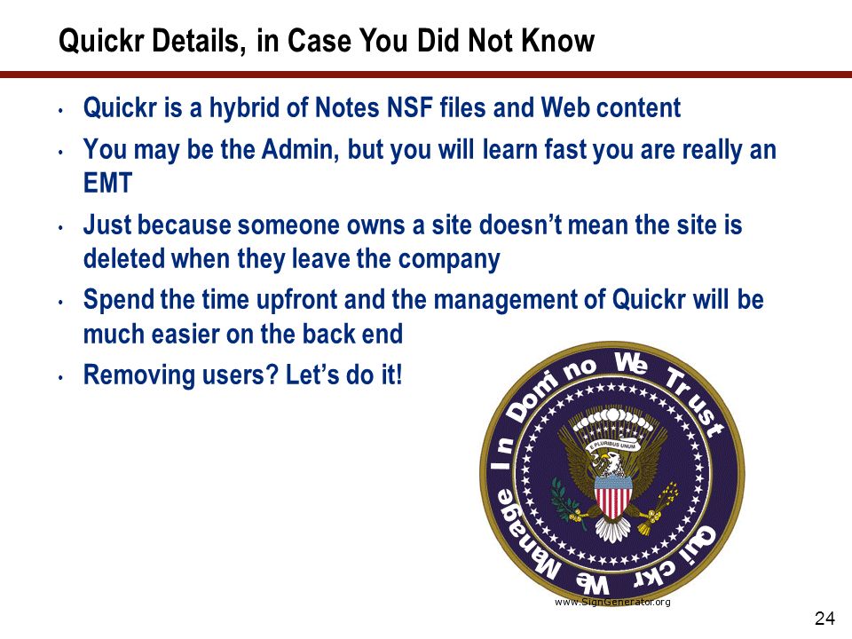 24 Quickr Details, in Case You Did Not Know Quickr is a hybrid of Notes NSF files and Web content You may be the Admin, but you will learn fast you are really an EMT Just because someone owns a site doesn’t mean the site is deleted when they leave the company Spend the time upfront and the management of Quickr will be much easier on the back end Removing users.