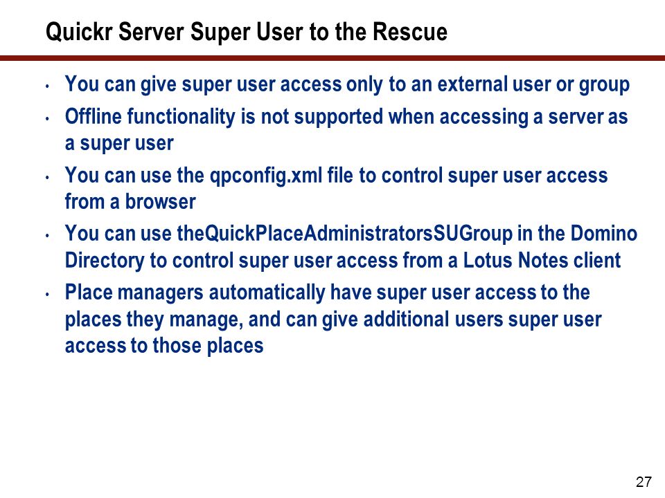 27 Quickr Server Super User to the Rescue You can give super user access only to an external user or group Offline functionality is not supported when accessing a server as a super user You can use the qpconfig.xml file to control super user access from a browser You can use theQuickPlaceAdministratorsSUGroup in the Domino Directory to control super user access from a Lotus Notes client Place managers automatically have super user access to the places they manage, and can give additional users super user access to those places