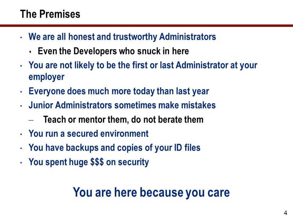 The Premises We are all honest and trustworthy Administrators  Even the Developers who snuck in here You are not likely to be the first or last Administrator at your employer Everyone does much more today than last year Junior Administrators sometimes make mistakes – Teach or mentor them, do not berate them You run a secured environment You have backups and copies of your ID files You spent huge $$$ on security You are here because you care 4