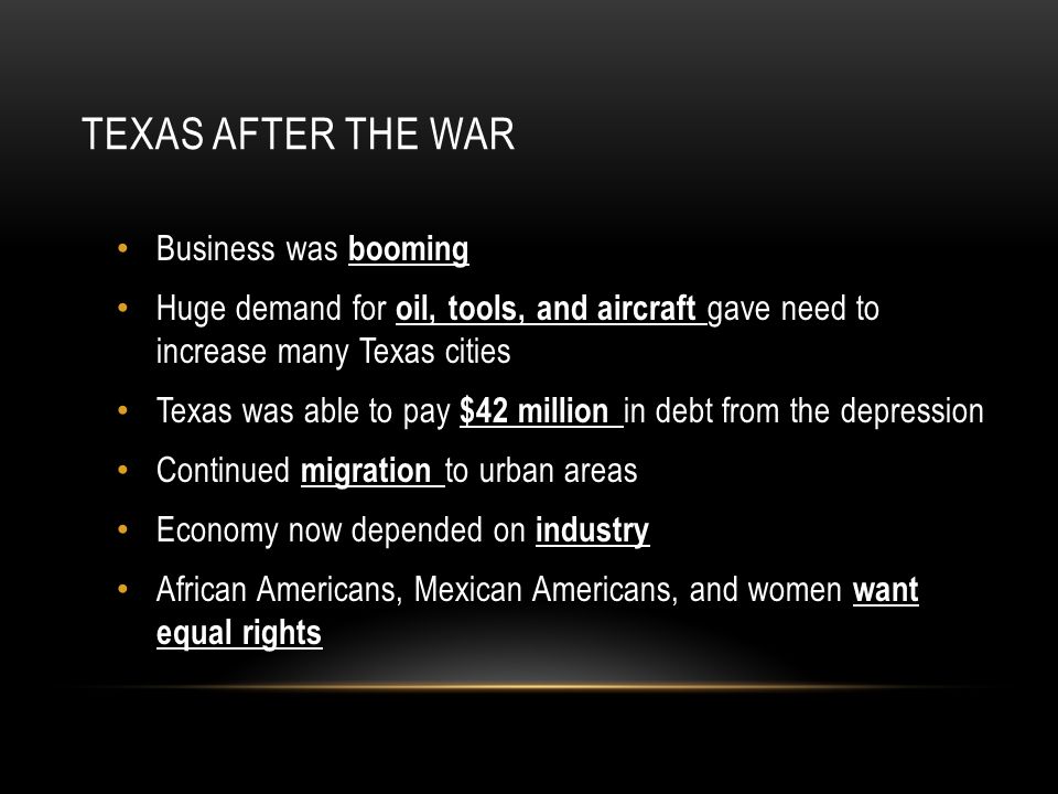 TEXAS AFTER THE WAR Business was booming Huge demand for oil, tools, and aircraft gave need to increase many Texas cities Texas was able to pay $42 million in debt from the depression Continued migration to urban areas Economy now depended on industry African Americans, Mexican Americans, and women want equal rights