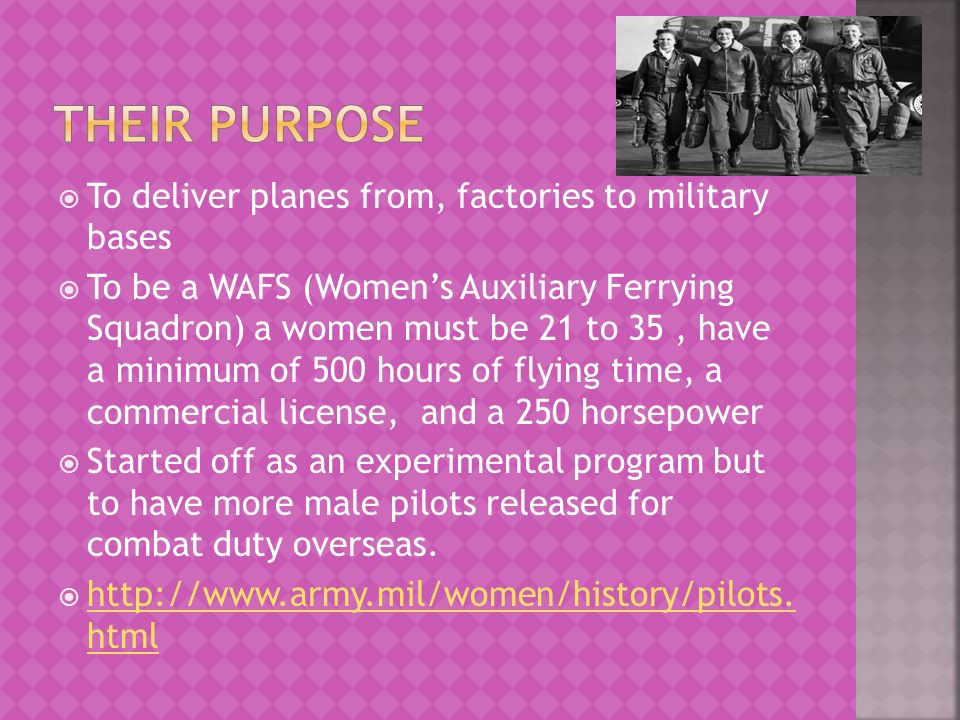  To deliver planes from, factories to military bases  To be a WAFS (Women’s Auxiliary Ferrying Squadron) a women must be 21 to 35, have a minimum of 500 hours of flying time, a commercial license, and a 250 horsepower  Started off as an experimental program but to have more male pilots released for combat duty overseas.