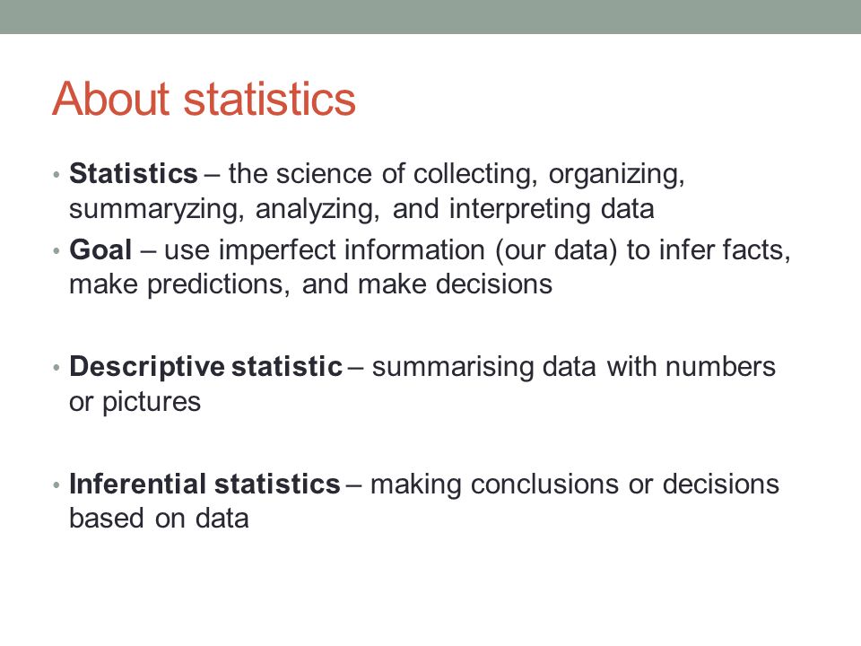 About statistics Statistics – the science of collecting, organizing, summaryzing, analyzing, and interpreting data Goal – use imperfect information (our data) to infer facts, make predictions, and make decisions Descriptive statistic – summarising data with numbers or pictures Inferential statistics – making conclusions or decisions based on data