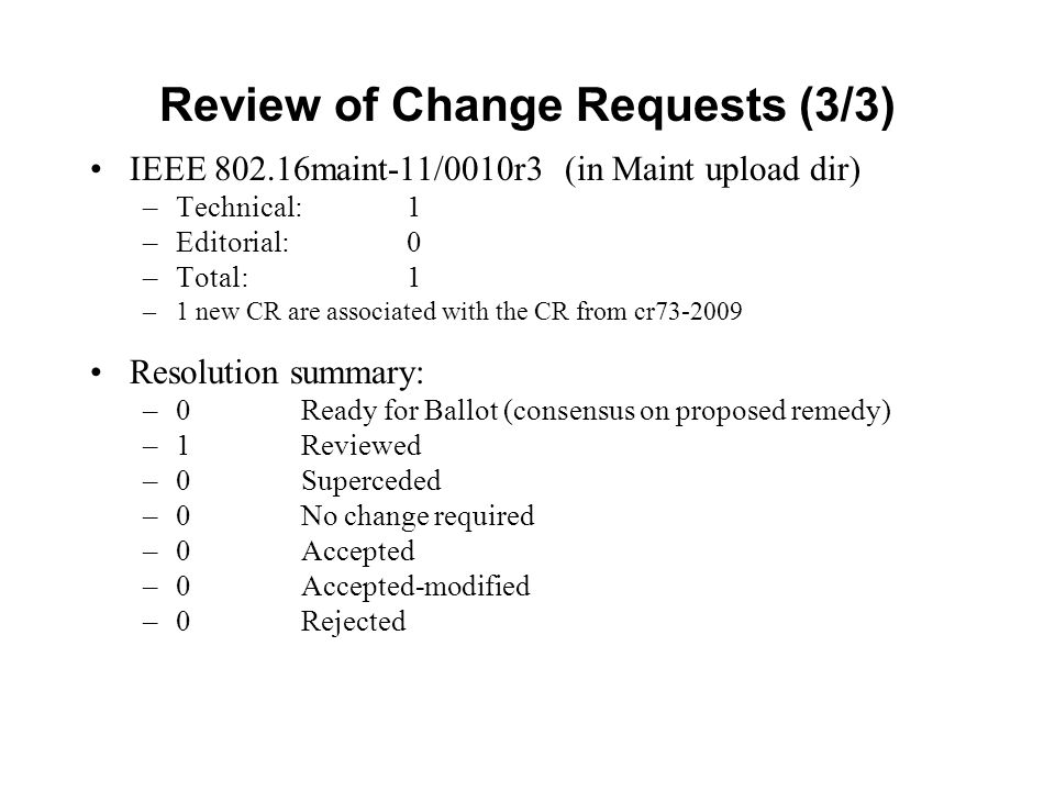 Review of Change Requests (3/3) IEEE maint-11/0010r3 (in Maint upload dir) –Technical: 1 –Editorial: 0 –Total: 1 –1 new CR are associated with the CR from cr Resolution summary: –0 Ready for Ballot (consensus on proposed remedy) –1Reviewed –0Superceded –0 No change required –0Accepted –0Accepted-modified –0Rejected