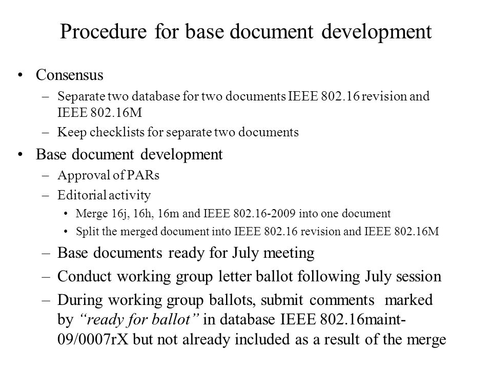Procedure for base document development Consensus –Separate two database for two documents IEEE revision and IEEE M –Keep checklists for separate two documents Base document development –Approval of PARs –Editorial activity Merge 16j, 16h, 16m and IEEE into one document Split the merged document into IEEE revision and IEEE M –Base documents ready for July meeting –Conduct working group letter ballot following July session –During working group ballots, submit comments marked by ready for ballot in database IEEE maint- 09/0007rX but not already included as a result of the merge
