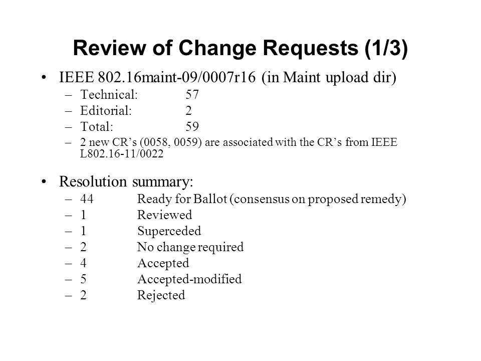 Review of Change Requests (1/3) IEEE maint-09/0007r16 (in Maint upload dir) –Technical: 57 –Editorial: 2 –Total: 59 –2 new CR’s (0058, 0059) are associated with the CR’s from IEEE L /0022 Resolution summary: –44 Ready for Ballot (consensus on proposed remedy) –1Reviewed –1Superceded –2 No change required –4Accepted –5Accepted-modified –2Rejected