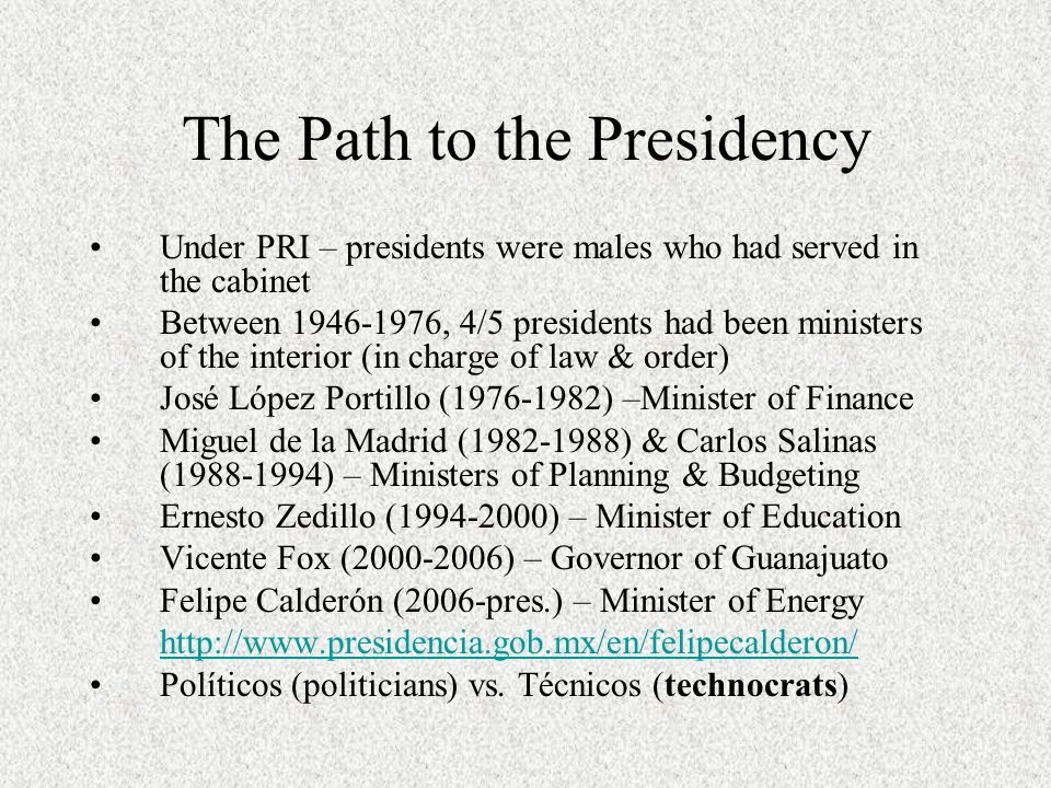 The Path to the Presidency Under PRI – presidents were males who had served in the cabinet Between , 4/5 presidents had been ministers of the interior (in charge of law & order) José López Portillo ( ) –Minister of Finance Miguel de la Madrid ( ) & Carlos Salinas ( ) – Ministers of Planning & Budgeting Ernesto Zedillo ( ) – Minister of Education Vicente Fox ( ) – Governor of Guanajuato Felipe Calderón (2006-pres.) – Minister of Energy   Políticos (politicians) vs.