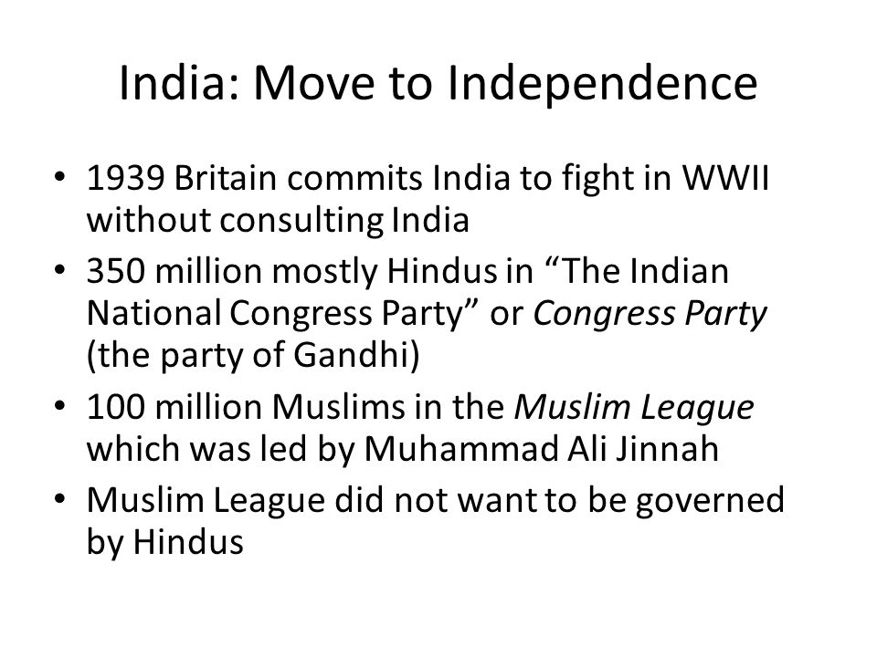 India: Move to Independence 1939 Britain commits India to fight in WWII without consulting India 350 million mostly Hindus in The Indian National Congress Party or Congress Party (the party of Gandhi) 100 million Muslims in the Muslim League which was led by Muhammad Ali Jinnah Muslim League did not want to be governed by Hindus
