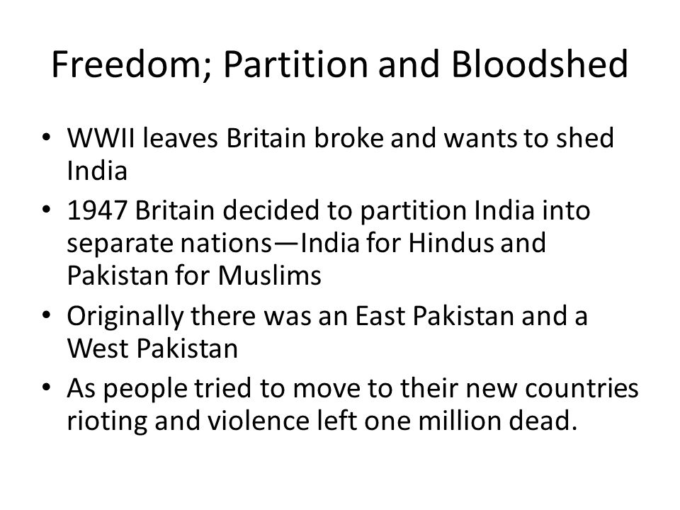 Freedom; Partition and Bloodshed WWII leaves Britain broke and wants to shed India 1947 Britain decided to partition India into separate nations—India for Hindus and Pakistan for Muslims Originally there was an East Pakistan and a West Pakistan As people tried to move to their new countries rioting and violence left one million dead.
