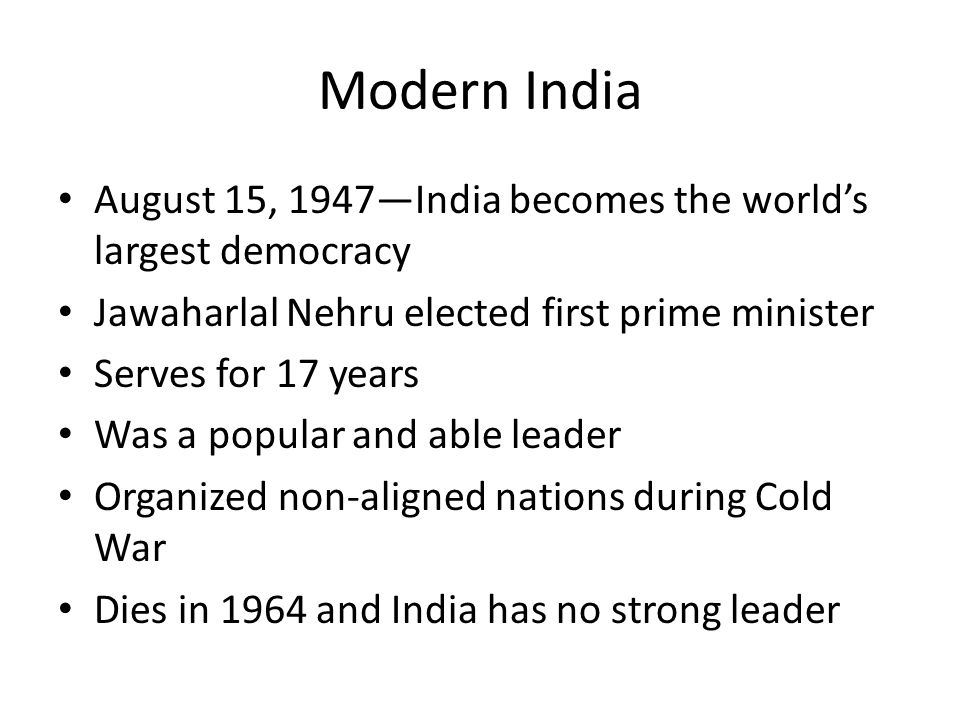 Modern India August 15, 1947—India becomes the world’s largest democracy Jawaharlal Nehru elected first prime minister Serves for 17 years Was a popular and able leader Organized non-aligned nations during Cold War Dies in 1964 and India has no strong leader