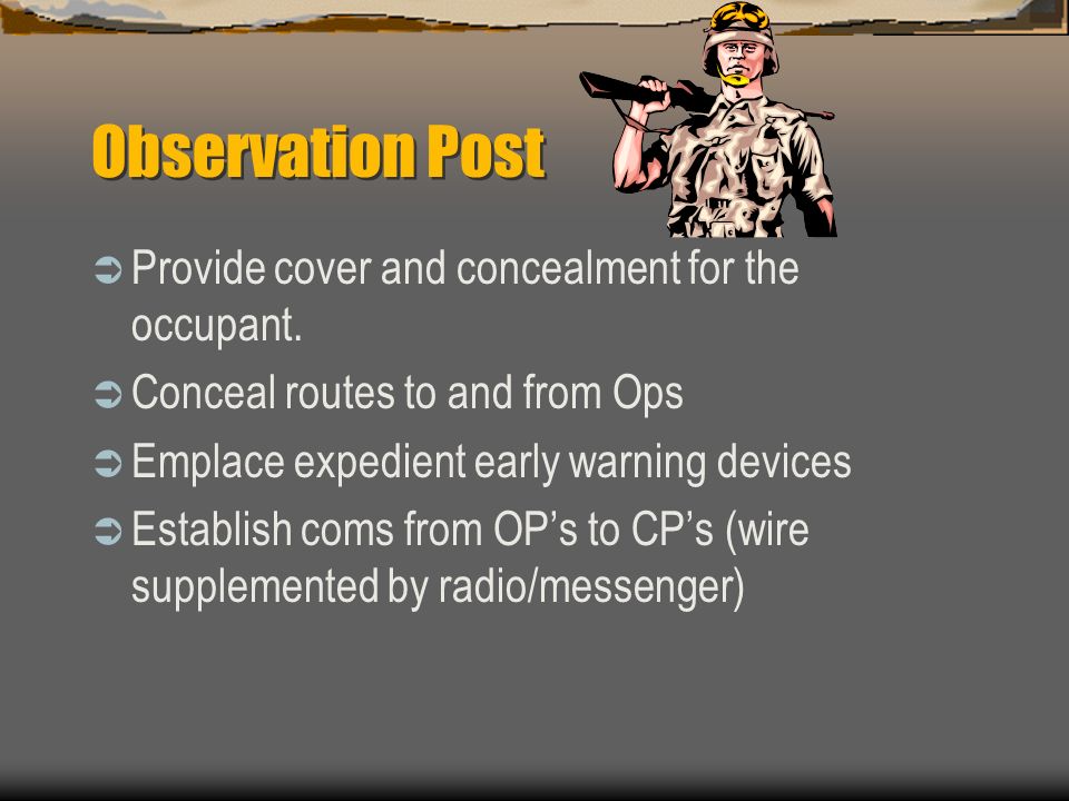 Squad/Team Operates an OP (Position Ops to provide early warning of OPFOR attack or activity) *Position within range of supporting small arms fire *Provide early warning out to a range that denies OPFOR observation or direct fire