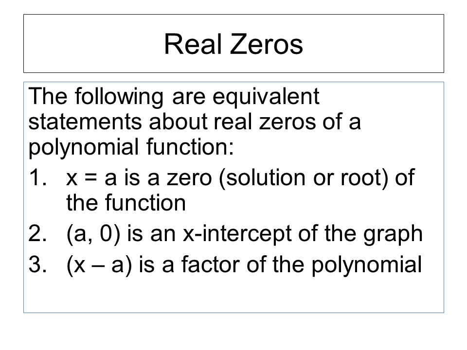 Real Zeros The following are equivalent statements about real zeros of a polynomial function: 1.x = a is a zero (solution or root) of the function 2.(a, 0) is an x-intercept of the graph 3.(x – a) is a factor of the polynomial