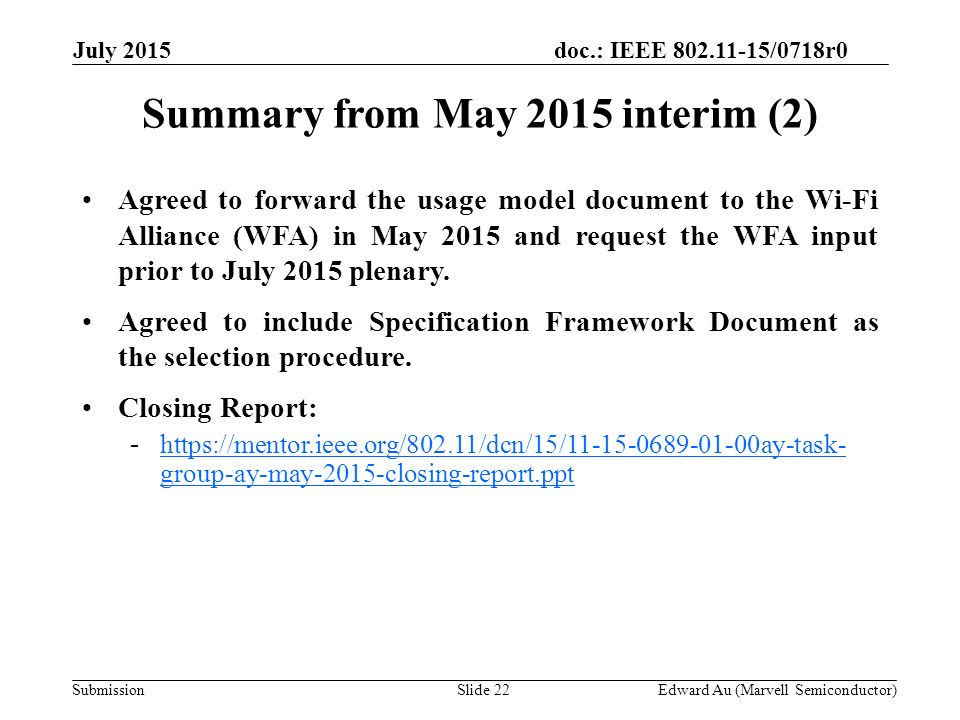 doc.: IEEE /0718r0 SubmissionSlide 22 Summary from May 2015 interim (2) Edward Au (Marvell Semiconductor) Agreed to forward the usage model document to the Wi-Fi Alliance (WFA) in May 2015 and request the WFA input prior to July 2015 plenary.