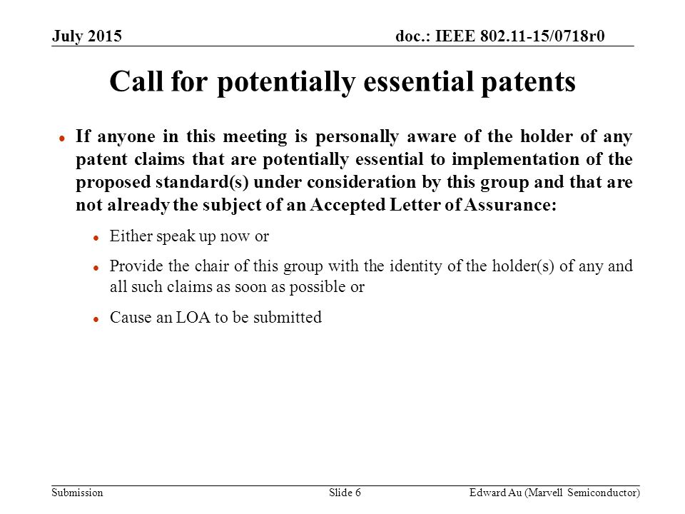 doc.: IEEE /0718r0 Submission l If anyone in this meeting is personally aware of the holder of any patent claims that are potentially essential to implementation of the proposed standard(s) under consideration by this group and that are not already the subject of an Accepted Letter of Assurance: l Either speak up now or l Provide the chair of this group with the identity of the holder(s) of any and all such claims as soon as possible or l Cause an LOA to be submitted Call for potentially essential patents Edward Au (Marvell Semiconductor)Slide 6 July 2015