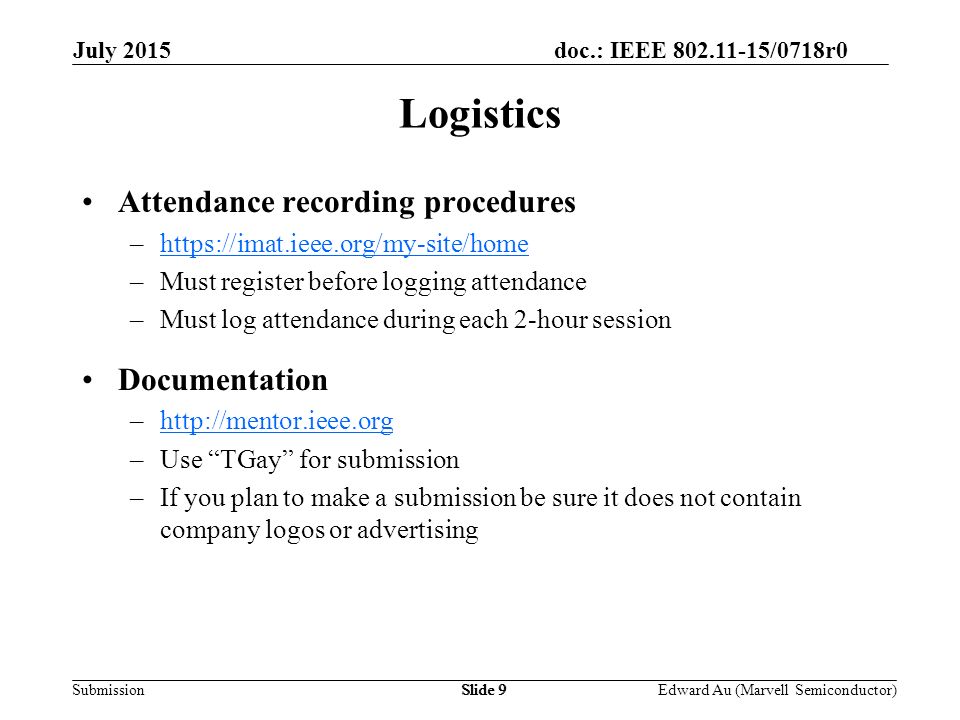 doc.: IEEE /0718r0 SubmissionSlide 9 Attendance recording procedures –  –Must register before logging attendance –Must log attendance during each 2-hour session Documentation –  –Use TGay for submission –If you plan to make a submission be sure it does not contain company logos or advertising Logistics Edward Au (Marvell Semiconductor) July 2015