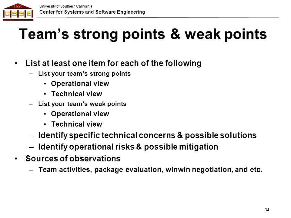 University of Southern California Center for Systems and Software Engineering Team’s strong points & weak points List at least one item for each of the following –List your team’s strong points Operational view Technical view –List your team’s weak points Operational view Technical view –Identify specific technical concerns & possible solutions –Identify operational risks & possible mitigation Sources of observations –Team activities, package evaluation, winwin negotiation, and etc.