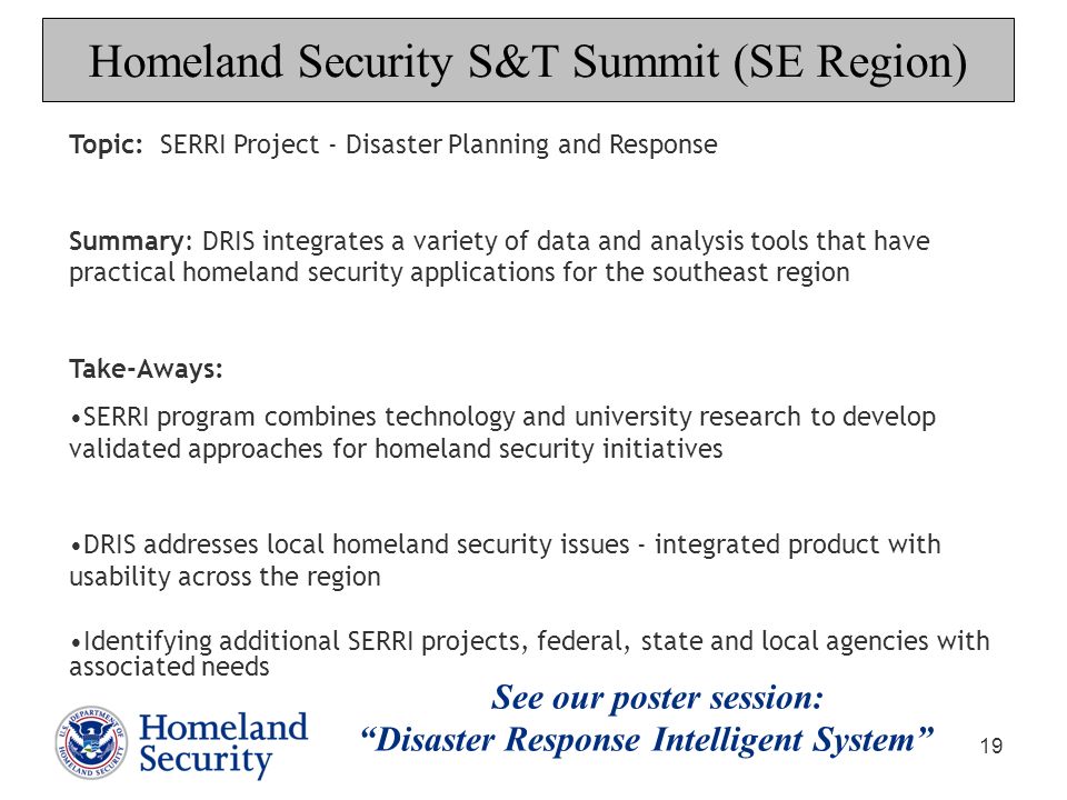 19 Topic: SERRI Project - Disaster Planning and Response Summary: DRIS integrates a variety of data and analysis tools that have practical homeland security applications for the southeast region Take-Aways: SERRI program combines technology and university research to develop validated approaches for homeland security initiatives DRIS addresses local homeland security issues - integrated product with usability across the region Identifying additional SERRI projects, federal, state and local agencies with associated needs Homeland Security S&T Summit (SE Region) See our poster session: Disaster Response Intelligent System