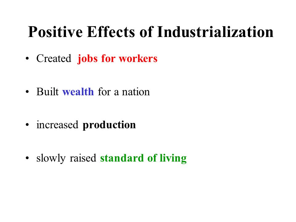 Positive Effects of Industrialization Created jobs for workers Built wealth for a nation increased production slowly raised standard of living