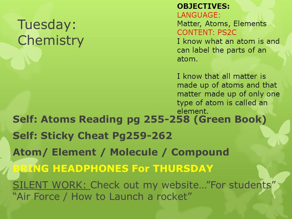 Tuesday: Chemistry Self: Atoms Reading pg (Green Book) Self: Sticky Cheat Pg Atom/ Element / Molecule / Compound BRING HEADPHONES For THURSDAY SILENT WORK: Check out my website… For students Air Force / How to Launch a rocket OBJECTIVES: LANGUAGE: Matter, Atoms, Elements CONTENT: PS2C I know what an atom is and can label the parts of an atom.