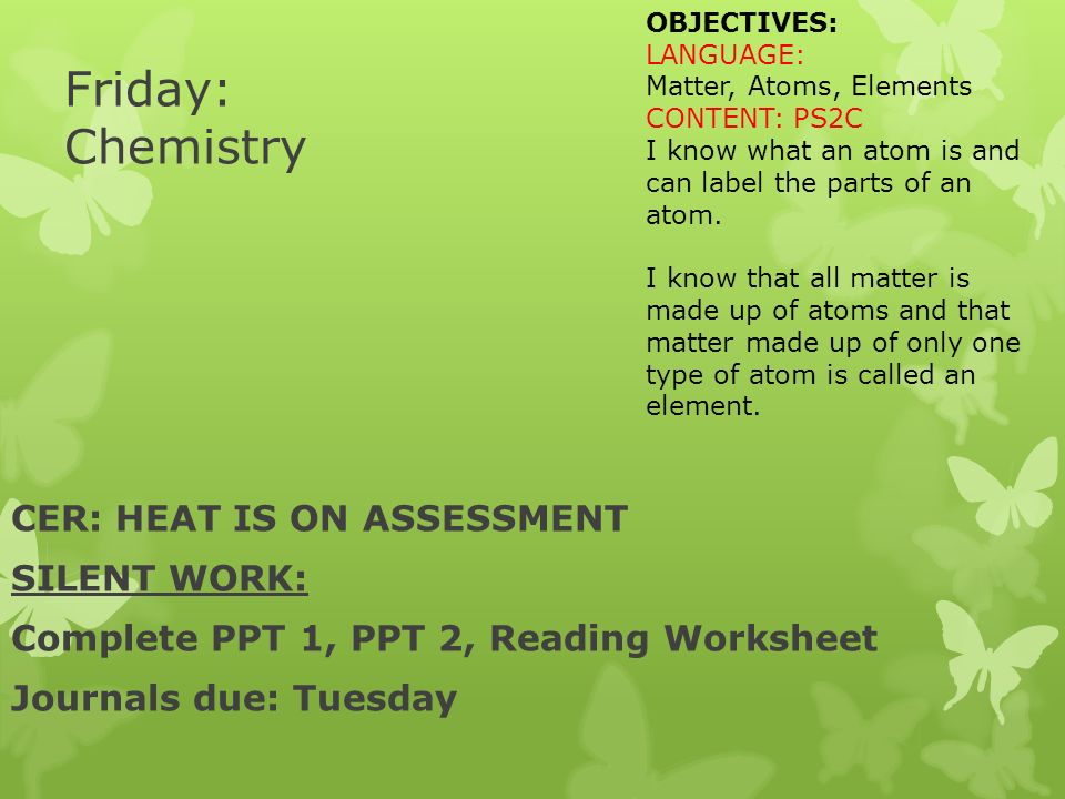 Friday: Chemistry CER: HEAT IS ON ASSESSMENT SILENT WORK: Complete PPT 1, PPT 2, Reading Worksheet Journals due: Tuesday OBJECTIVES: LANGUAGE: Matter, Atoms, Elements CONTENT: PS2C I know what an atom is and can label the parts of an atom.