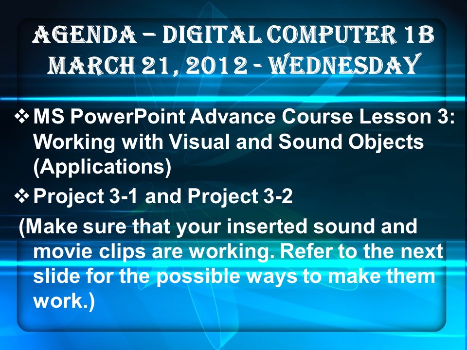 AGENDA – DIGITAL COMPUTER 1B MARCH 21, WEDNESDAY  MS PowerPoint Advance Course Lesson 3: Working with Visual and Sound Objects (Applications)  Project 3-1 and Project 3-2 (Make sure that your inserted sound and movie clips are working.