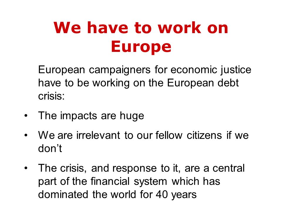 We have to work on Europe European campaigners for economic justice have to be working on the European debt crisis: The impacts are huge We are irrelevant to our fellow citizens if we don’t The crisis, and response to it, are a central part of the financial system which has dominated the world for 40 years