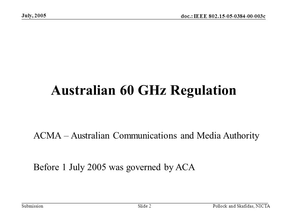 doc.: IEEE c Submission July, 2005 Pollock and Skafidas, NICTASlide 2 Australian 60 GHz Regulation ACMA – Australian Communications and Media Authority Before 1 July 2005 was governed by ACA