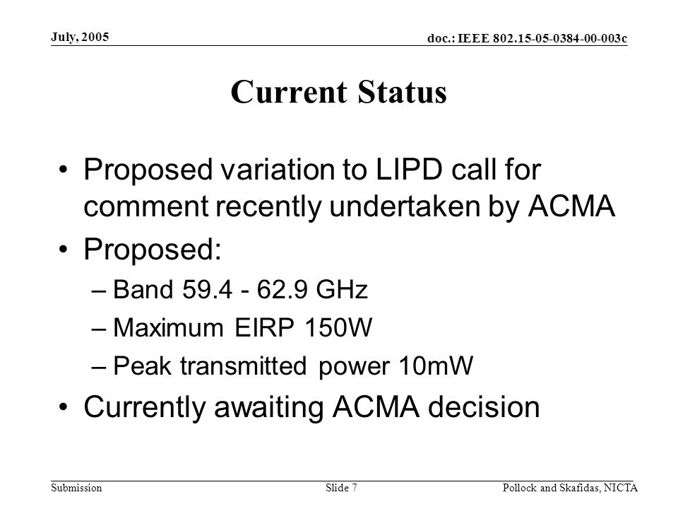 doc.: IEEE c Submission July, 2005 Pollock and Skafidas, NICTASlide 7 Current Status Proposed variation to LIPD call for comment recently undertaken by ACMA Proposed: –Band GHz –Maximum EIRP 150W –Peak transmitted power 10mW Currently awaiting ACMA decision