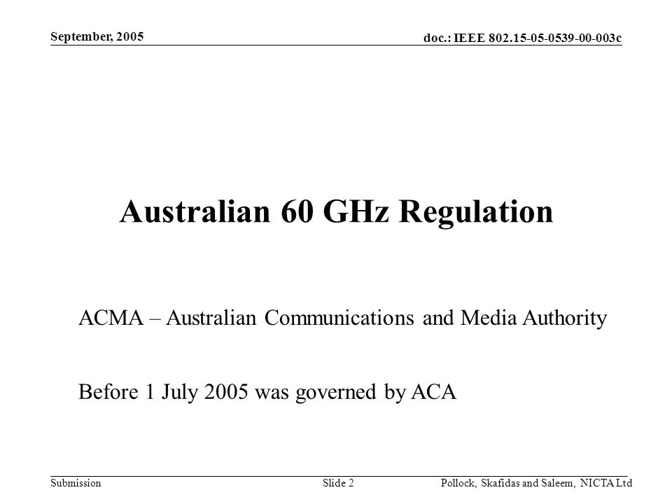 doc.: IEEE c Submission September, 2005 Pollock, Skafidas and Saleem, NICTA LtdSlide 2 Australian 60 GHz Regulation ACMA – Australian Communications and Media Authority Before 1 July 2005 was governed by ACA