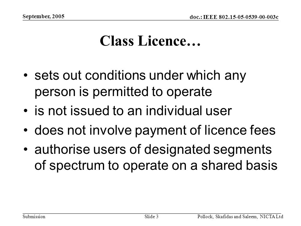 doc.: IEEE c Submission September, 2005 Pollock, Skafidas and Saleem, NICTA LtdSlide 3 Class Licence… sets out conditions under which any person is permitted to operate is not issued to an individual user does not involve payment of licence fees authorise users of designated segments of spectrum to operate on a shared basis
