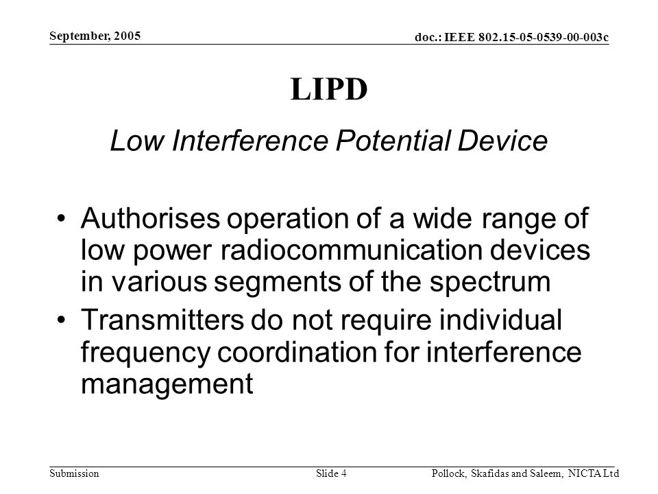doc.: IEEE c Submission September, 2005 Pollock, Skafidas and Saleem, NICTA LtdSlide 4 LIPD Low Interference Potential Device Authorises operation of a wide range of low power radiocommunication devices in various segments of the spectrum Transmitters do not require individual frequency coordination for interference management