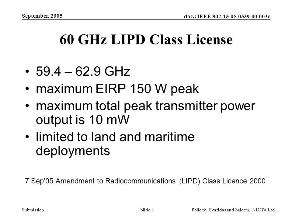 doc.: IEEE c Submission September, 2005 Pollock, Skafidas and Saleem, NICTA LtdSlide 5 60 GHz LIPD Class License 59.4 – 62.9 GHz maximum EIRP 150 W peak maximum total peak transmitter power output is 10 mW limited to land and maritime deployments 7 Sep’05 Amendment to Radiocommunications (LIPD) Class Licence 2000