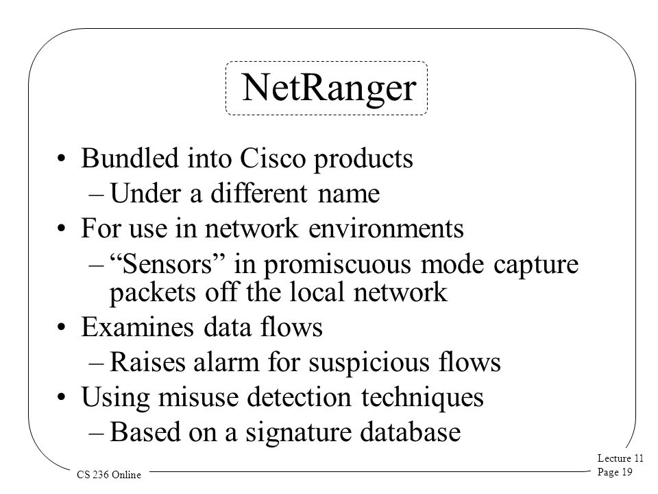 Lecture 11 Page 19 CS 236 Online NetRanger Bundled into Cisco products –Under a different name For use in network environments – Sensors in promiscuous mode capture packets off the local network Examines data flows –Raises alarm for suspicious flows Using misuse detection techniques –Based on a signature database