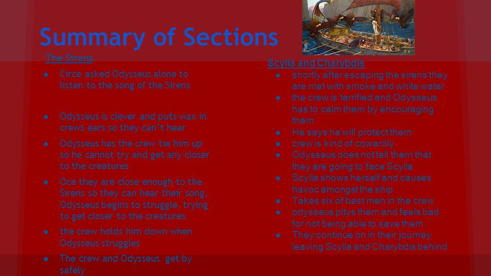 Summary of Sections The Sirens ●Circe asked Odysseus alone to listen to the song of the Sirens ●Odysseus is clever and puts wax in crews ears so they can’t hear ●Odysseus has the crew tie him up so he cannot try and get any closer to the creatures ●Oce they are close enough to the Sirens so they can hear their song, Odysseus begins to struggle, trying to get closer to the creatures ●the crew holds him down when Odysseus struggles ●The crew and Odysseus get by safely Scylla and Charybdis ●shortly after escaping the sirens they are met with smoke and white water ●the crew is terrified and Odysseus has to calm them by encouraging them ●He says he will protect them ●crew is kind of cowardly ●Odysseus does not tell them that they are going to face Scylla ●Scylla shows herself and causes havoc amongst the ship ●Takes six of best men in the crew ●odysseus pitys them and feels bad for not being able to save them ●They continue on in their journey leaving Scylla and Charybdis behind