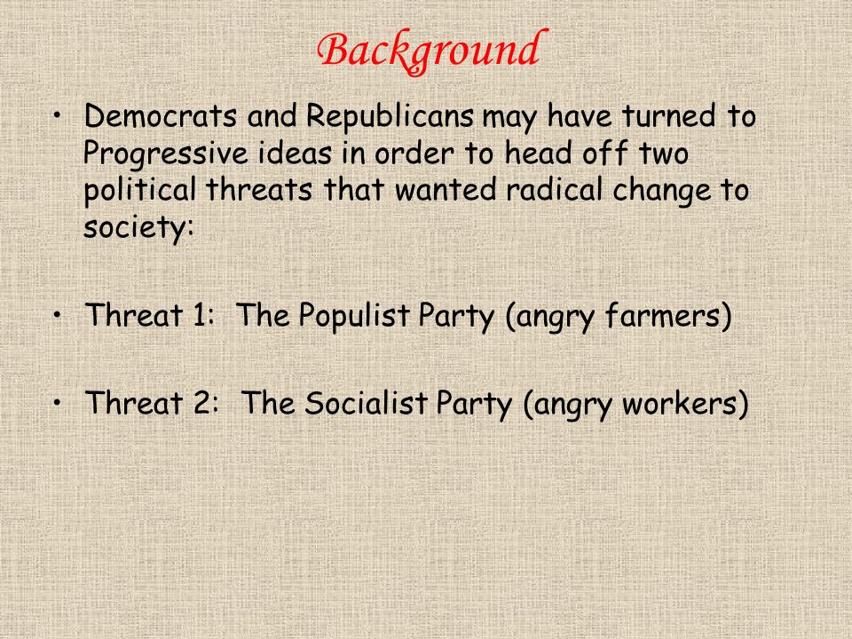 Background Democrats and Republicans may have turned to Progressive ideas in order to head off two political threats that wanted radical change to society: Threat 1: The Populist Party (angry farmers) Threat 2: The Socialist Party (angry workers)