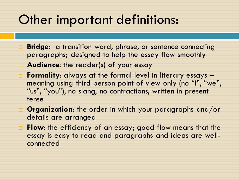 Other important definitions:  Bridge: a transition word, phrase, or sentence connecting paragraphs; designed to help the essay flow smoothly  Audience: the reader(s) of your essay  Formality: always at the formal level in literary essays – meaning using third person point of view only (no I , we , us , you ), no slang, no contractions, written in present tense  Organization: the order in which your paragraphs and/or details are arranged  Flow: the efficiency of an essay; good flow means that the essay is easy to read and paragraphs and ideas are well- connected