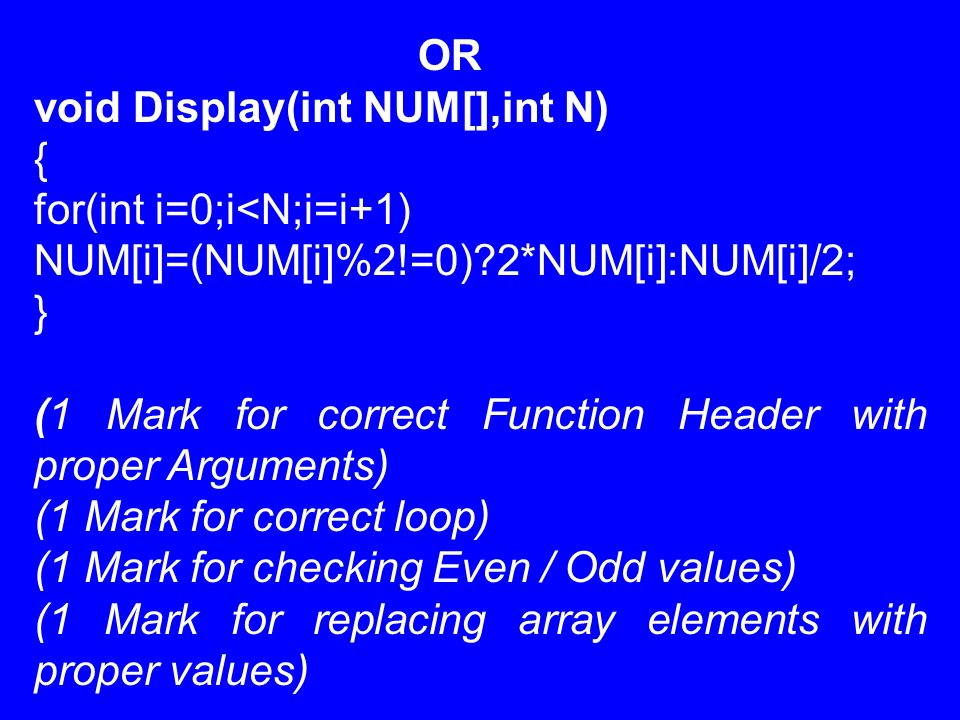 void Display(int NUM[],int N) { for(int i=0;i<N;i=i+1) NUM[i]=(NUM[i]%2!=0) 2*NUM[i]:NUM[i]/2; } (1 Mark for correct Function Header with proper Arguments) (1 Mark for correct loop) (1 Mark for checking Even / Odd values) (1 Mark for replacing array elements with proper values)