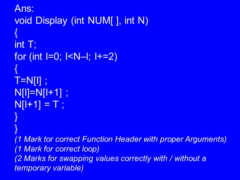 Ans: void Display (int NUM[ ], int N) { int T; for (int I=0; I<N–l; I+=2) { T=N[I] ; N[I]=N[I+1] ; N[I+1] = T ; } (1 Mark tor correct Function Header with proper Arguments) (1 Mark for correct loop) (2 Marks for swapping values correctly with / without a temporary variable)