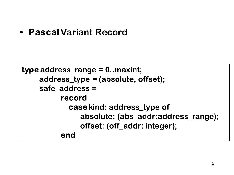 9 Pascal Variant Record type address_range = 0..maxint; address_type = (absolute, offset); safe_address = record case kind: address_type of absolute: (abs_addr:address_range); offset: (off_addr: integer); end