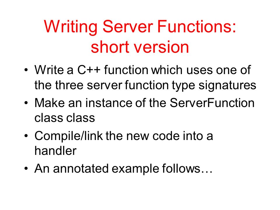 Writing Server Functions: short version Write a C++ function which uses one of the three server function type signatures Make an instance of the ServerFunction class class Compile/link the new code into a handler An annotated example follows…