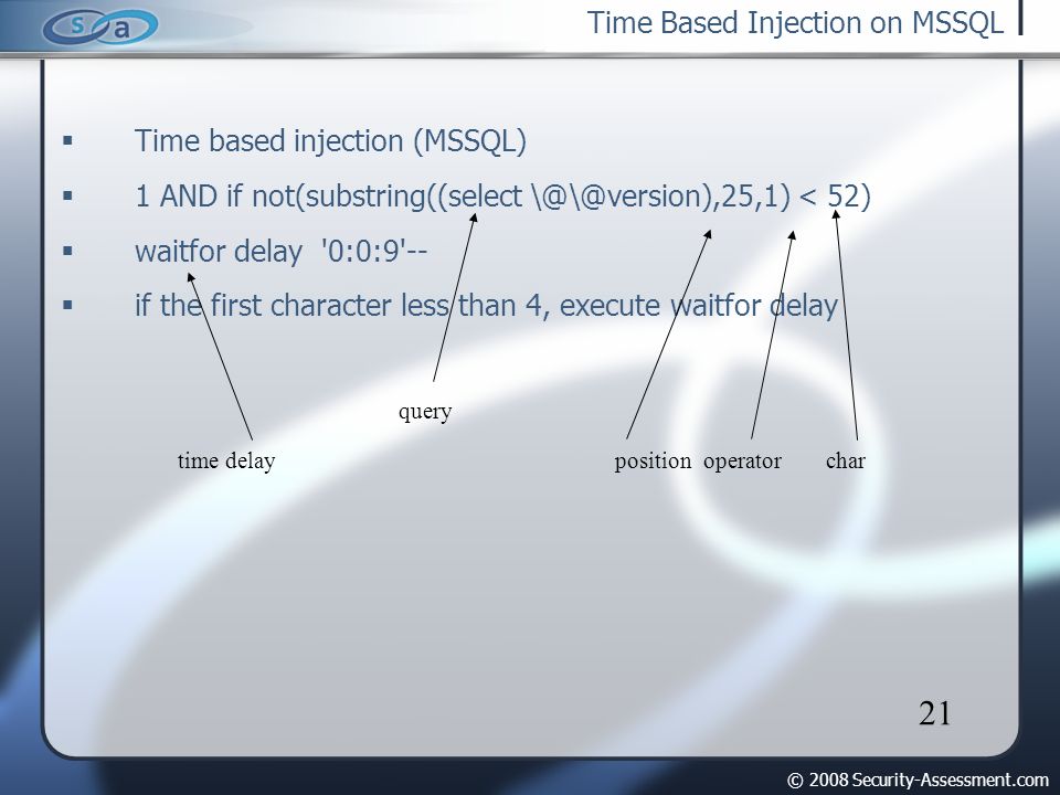 © 2008 Security-Assessment.com 21 Time Based Injection on MSSQL  Time based injection (MSSQL)‏  1 AND if not(substring((select < 52)‏  waitfor delay 0:0:9 --  if the first character less than 4, execute waitfor delay time delay query positionoperatorchar