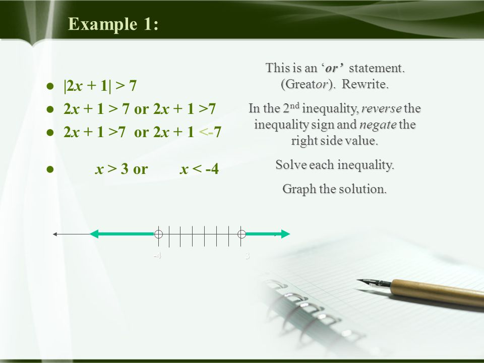 Example 1: ● |2x + 1| > 7 ● 2x + 1 > 7 or 2x + 1 >7 ● 2x + 1 >7 or 2x + 1 <-7 ● x > 3 or x < -4 This is an ‘or’ statement.
